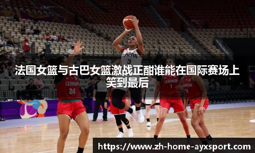法国女篮与古巴女篮激战正酣谁能在国际赛场上笑到最后